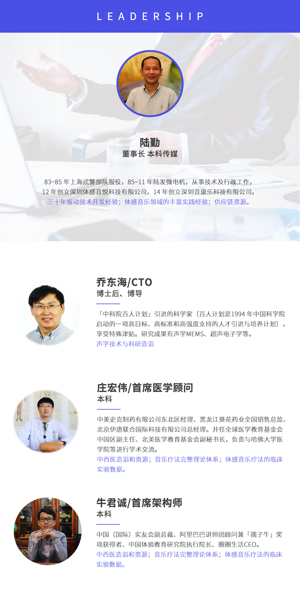 深圳市周天律動科技有限公司合作伙伴:陸勤董事長本科傳媒，83~85年上海武警部隊服役，85~11年陸發(fā)微電機，從事技術(shù)及行政工作，12年創(chuàng)立深圳體感音悅科技有限公司，14年創(chuàng)立深圳音康樂科技有限公司。三十年振動技術(shù)開發(fā)經(jīng)驗；體感音樂領(lǐng)域的豐富實踐經(jīng)驗；供應(yīng)鏈資源。喬東海/CTO博士后、博導(dǎo)，中科院百人計劃引進的科學(xué)家(百人計劃是1994年中國科學(xué)院啟動的一項高目標、高標準和高強度支持的人才引進與培養(yǎng)計劃)，享受特殊津貼。研究成果有聲學(xué)MEMS、超聲電子學(xué)等。聲學(xué)技術(shù)與科研造詣。莊宏偉/首席醫(yī)學(xué)顧問本科，中美史克制藥有限公司東北區(qū)經(jīng)理、黑龍江葵花藥業(yè)全國銷售總監(jiān)、北京伊唐聯(lián)合國際科技有限公司總經(jīng)理。并任全球醫(yī)學(xué)教育基金會中國區(qū)副主任、北美醫(yī)學(xué)教育基金會副秘書長，負責與哈佛大學(xué)醫(yī)學(xué)院等進行學(xué)術(shù)交流。中西醫(yī)造詣和資源；音樂療法完整理論體系；體感音樂療法的臨床試驗數(shù)據(jù)。牛君誠/首席架構(gòu)師本科中國(國際)實友會副總裁、阿里巴巴講師團顧問兼孺子牛獎項獲得者、中國體驗教育研究院執(zhí)行院長、圈圈生活CEO。